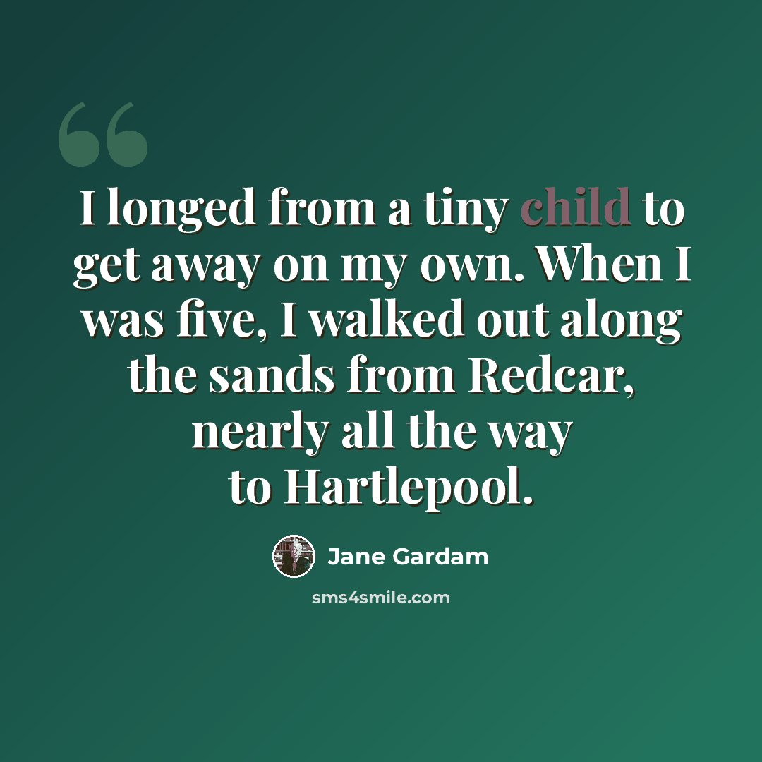 “I longed from a tiny child to get away on my own. When I was five, I walked out along the sands from Redcar, nearly all the way to Hartlepool.” quote by Jane Gardam