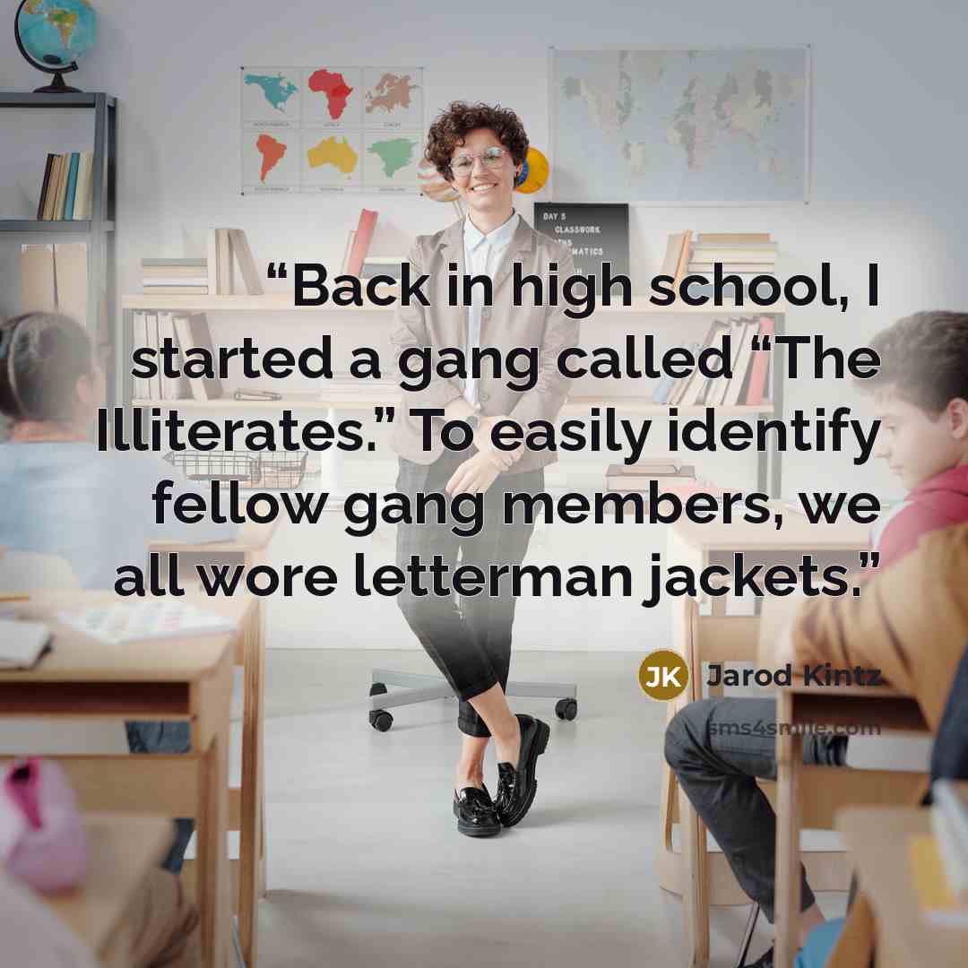 “Back in high school, I started a gang called “The Illiterates.” To easily identify fellow gang members, we all wore letterman jackets.” quote by Jarod Kintz