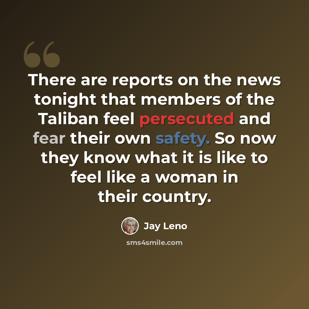 “There are reports on the news tonight that members of the Taliban feel persecuted and fear their own safety. So now they know what it is like to feel like a woman in their country.” quote by Jay Leno