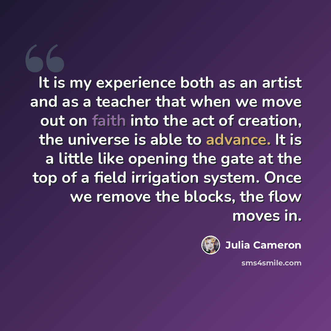“It is my experience both as an artist and as a teacher that when we move out on faith into the act of creation, the universe is able to advance. It is a little like opening the gate at the top of a field irrigation system. Once we remove the blocks, the flow moves in.” quote by Julia Cameron