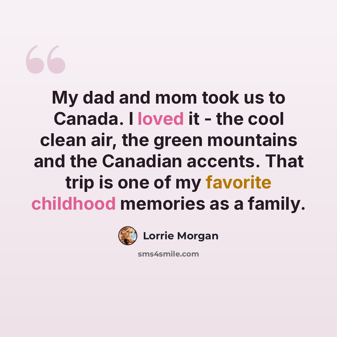 “My dad and mom took us to Canada. I loved it - the cool clean air, the green mountains and the Canadian accents. That trip is one of my favorite childhood memories as a family.” quote by Lorrie Morgan