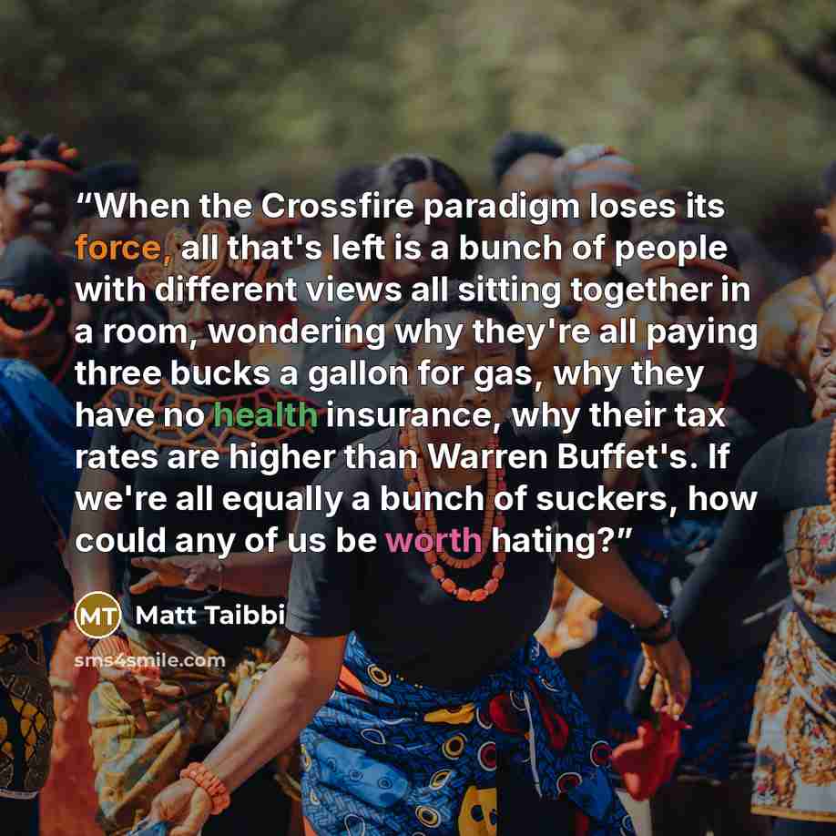 “When the Crossfire paradigm loses its force, all that's left is a bunch of people with different views all sitting together in a room, wondering why they're all paying three bucks a gallon for gas, why they have no health insurance, why their tax rates are higher than Warren Buffet's. If we're all…” quote by Matt Taibbi