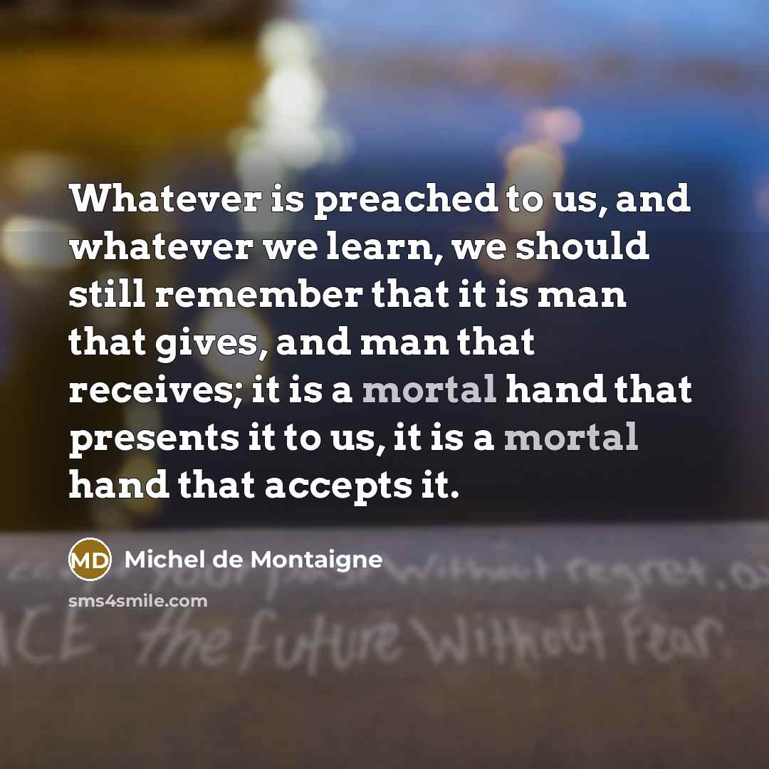 “Whatever is preached to us, and whatever we learn, we should still remember that it is man that gives, and man that receives; it is a mortal hand that presents it to us, it is a mortal hand that accepts it.” quote by Michel de Montaigne