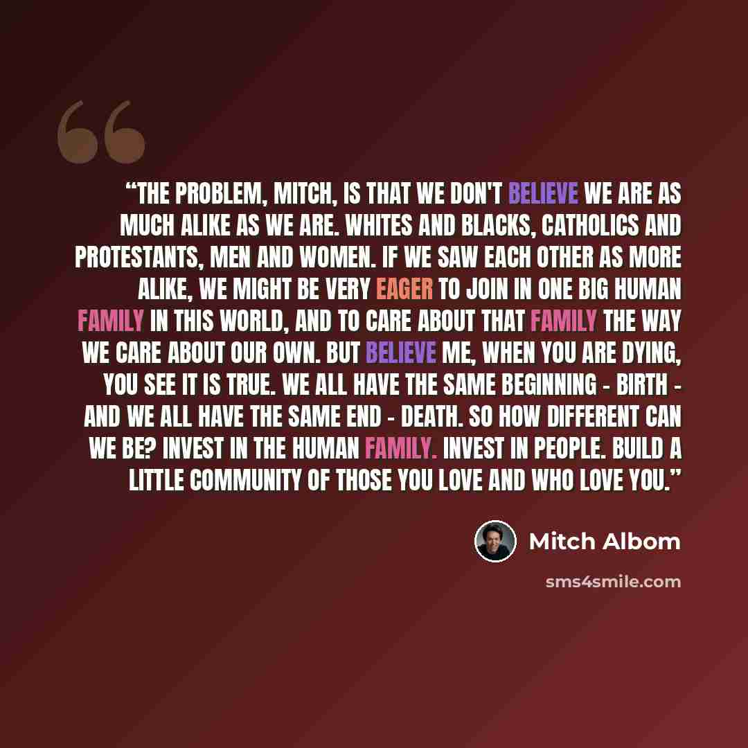 “The problem, Mitch, is that we don't believe we are as much alike as we are. Whites and blacks, Catholics and Protestants, men and women. If we saw each other as more alike, we might be very eager to join in one big human family in this world, and to care about that family the way we care about…” quote by Mitch Albom