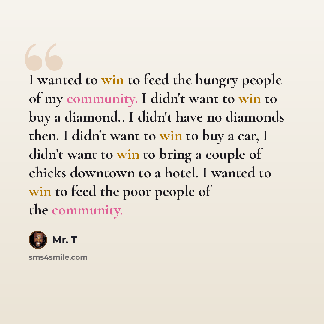 “I wanted to win to feed the hungry people of my community. I didn't want to win to buy a diamond.. I didn't have no diamonds then. I didn't want to win to buy a car, I didn't want to win to bring a couple of chicks downtown to a hotel. I wanted to win to feed the poor people of the community.” quote by Mr. T