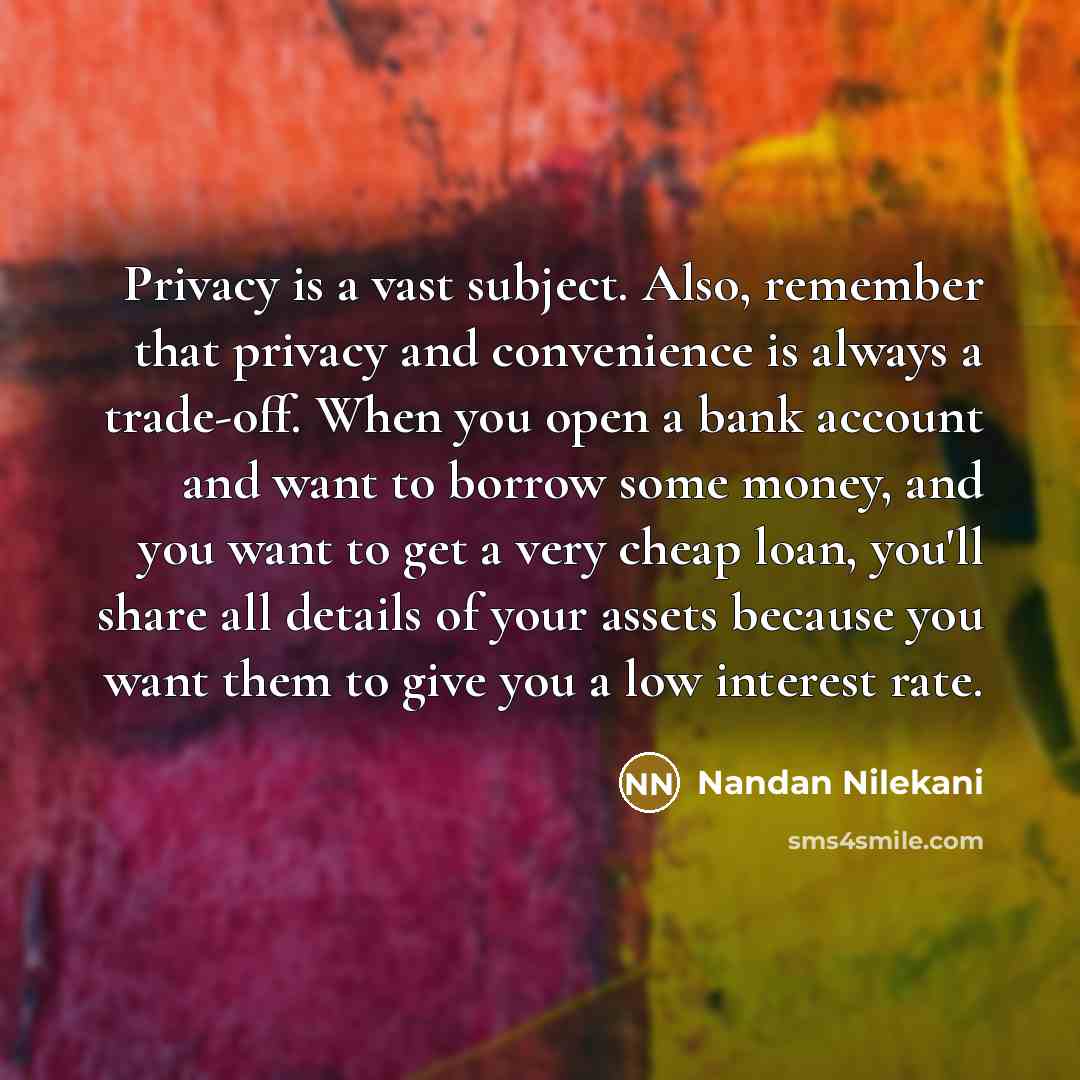 “Privacy is a vast subject. Also, remember that privacy and convenience is always a trade-off. When you open a bank account and want to borrow some money, and you want to get a very cheap loan, you'll share all details of your assets because you want them to give you a low interest rate.” quote by Nandan Nilekani