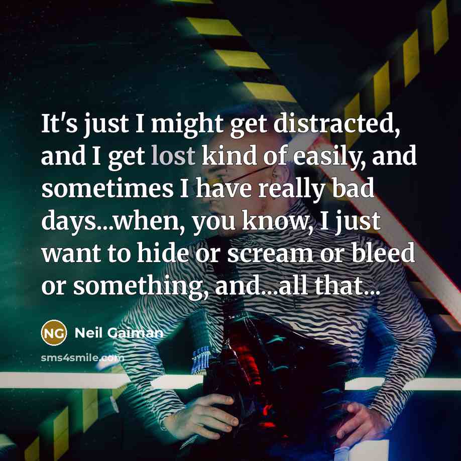 “It's just I might get distracted, and I get lost kind of easily, and sometimes I have really bad days...when, you know, I just want to hide or scream or bleed or something, and...all that...” quote by Neil Gaiman