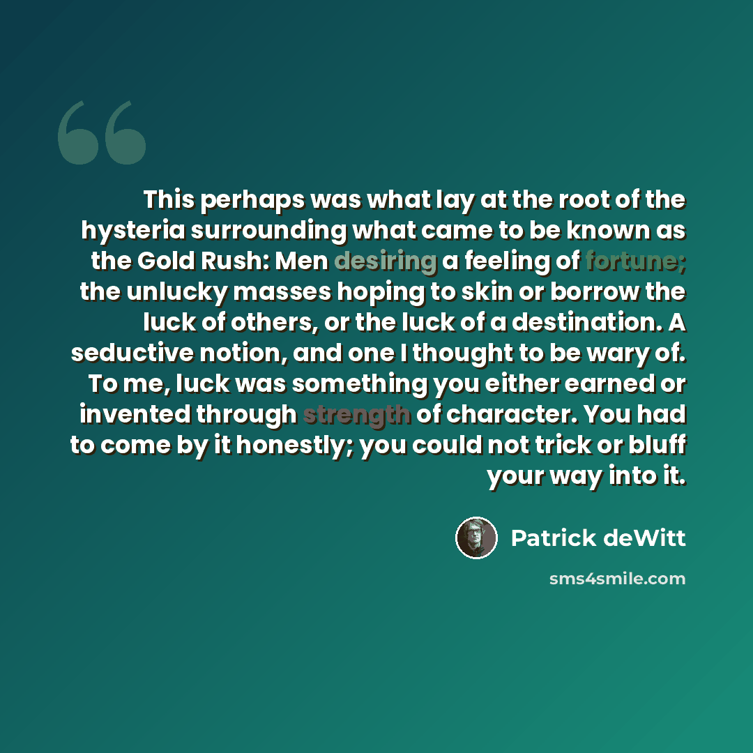 “This perhaps was what lay at the root of the hysteria surrounding what came to be known as the Gold Rush: Men desiring a feeling of fortune; the unlucky masses hoping to skin or borrow the luck of others, or the luck of a destination. A seductive notion, and one I thought to be wary of. To me…” quote by Patrick deWitt