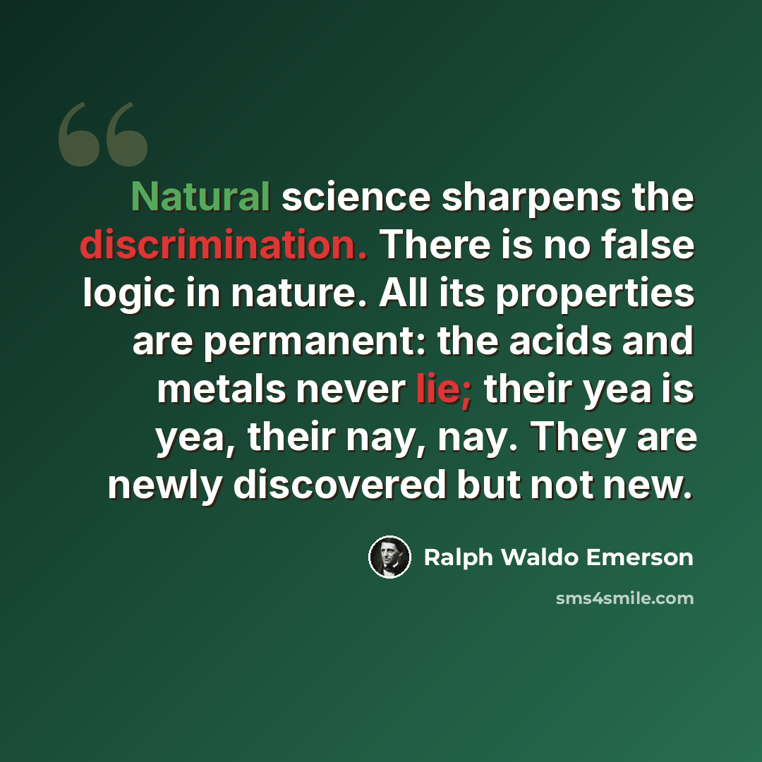 “Natural science sharpens the discrimination. There is no false logic in nature. All its properties are permanent: the acids and metals never lie; their yea is yea, their nay, nay. They are newly discovered but not new.” quote by Ralph Waldo Emerson