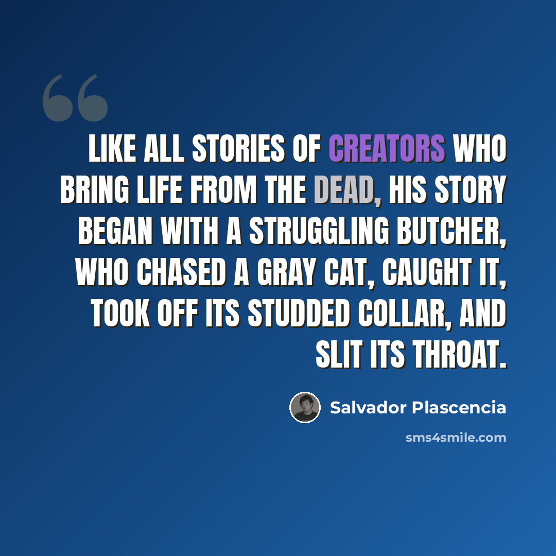 “Like all stories of creators who bring life from the dead, his story began with a struggling butcher, who chased a gray cat, caught it, took off its studded collar, and slit its throat.” quote by Salvador Plascencia