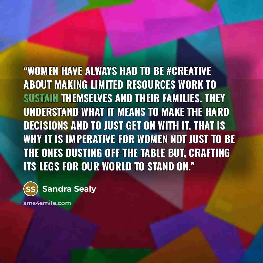 “Women have always had to be #creative about making limited resources work to sustain themselves and their families. They understand what it means to make the hard decisions and to just get on with it. That is why it is imperative for women not just to be the ones dusting off the table but…” quote by Sandra Sealy