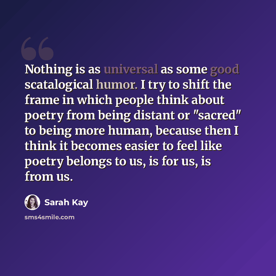 “Nothing is as universal as some good scatalogical humor. I try to shift the frame in which people think about poetry from being distant or "sacred" to being more human, because then I think it becomes easier to feel like poetry belongs to us, is for us, is from us.” quote by Sarah Kay