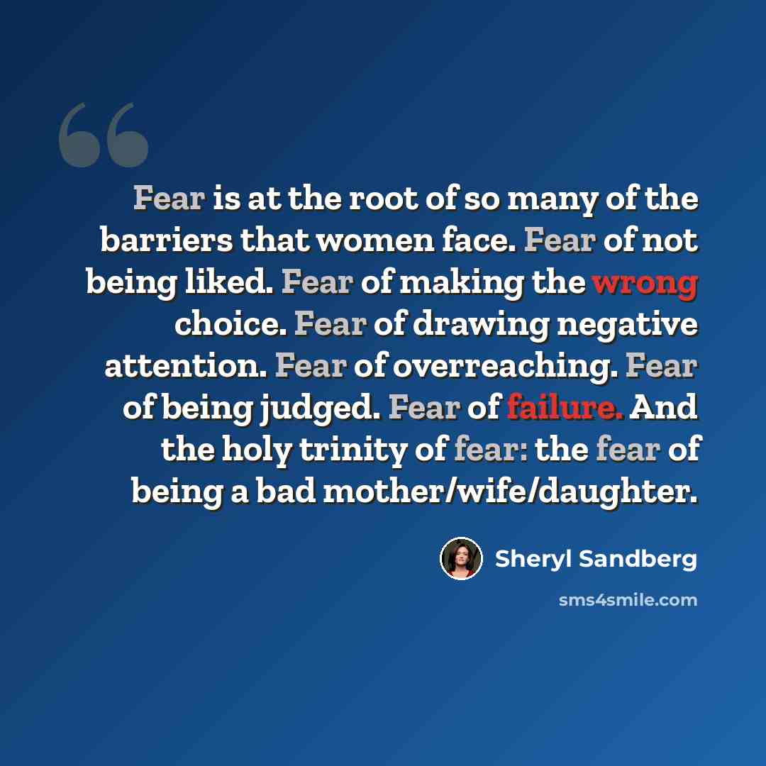 “Fear is at the root of so many of the barriers that women face. Fear of not being liked. Fear of making the wrong choice. Fear of drawing negative attention. Fear of overreaching. Fear of being judged. Fear of failure. And the holy trinity of fear: the fear of being a bad mother/wife/daughter.” quote by Sheryl Sandberg