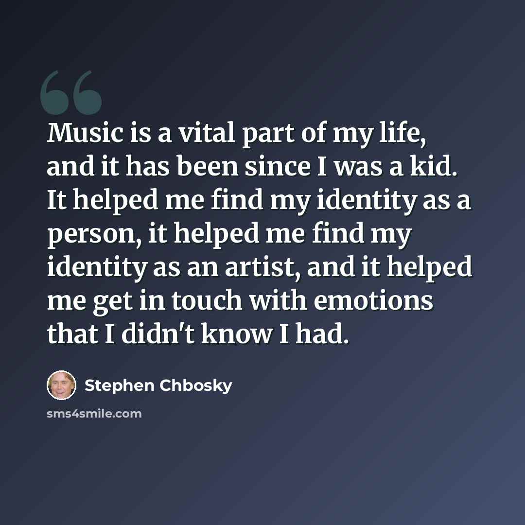 “Music is a vital part of my life, and it has been since I was a kid. It helped me find my identity as a person, it helped me find my identity as an artist, and it helped me get in touch with emotions that I didn't know I had.” quote by Stephen Chbosky