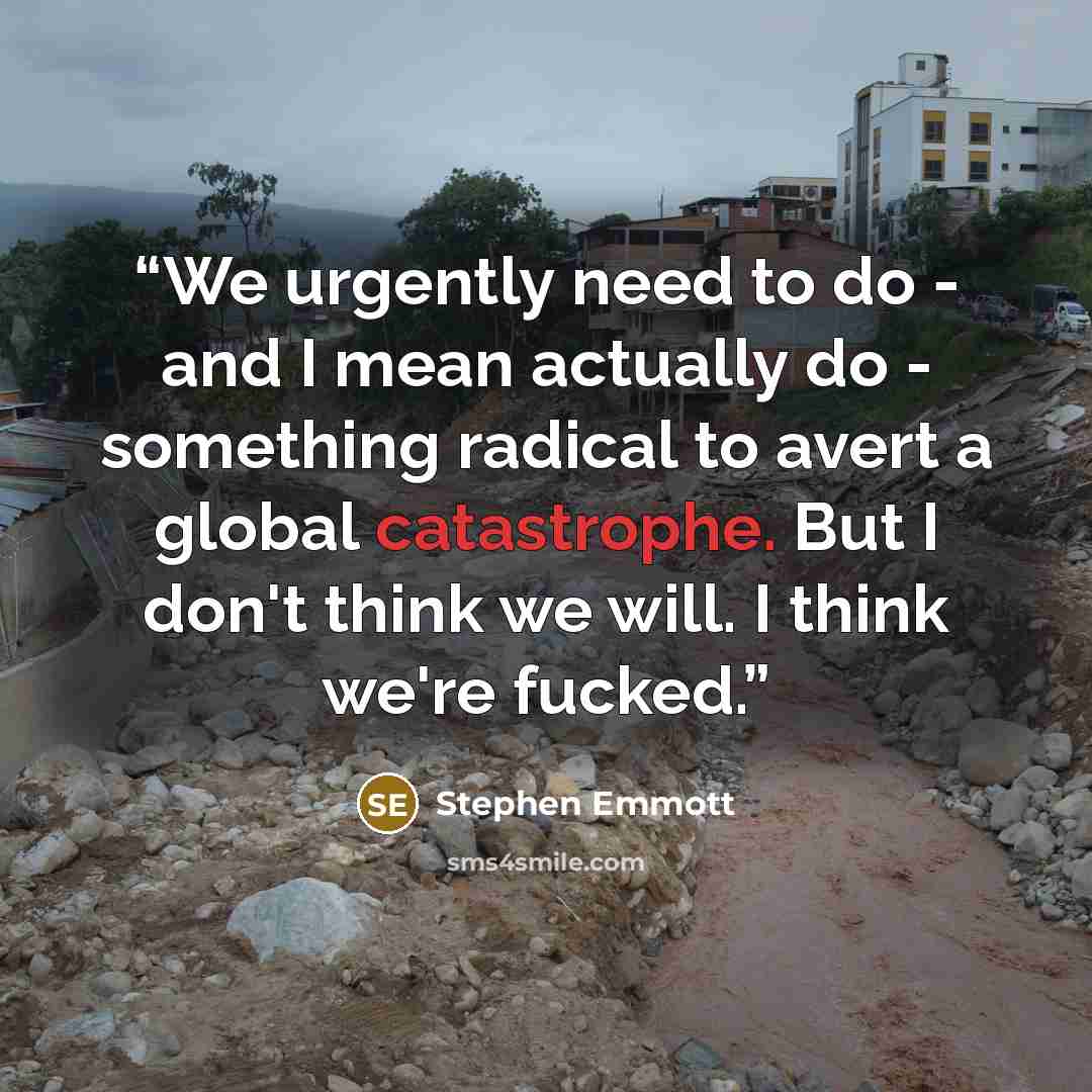 “We urgently need to do - and I mean actually do - something radical to avert a global catastrophe. But I don't think we will. I think we're fucked.” quote by Stephen Emmott