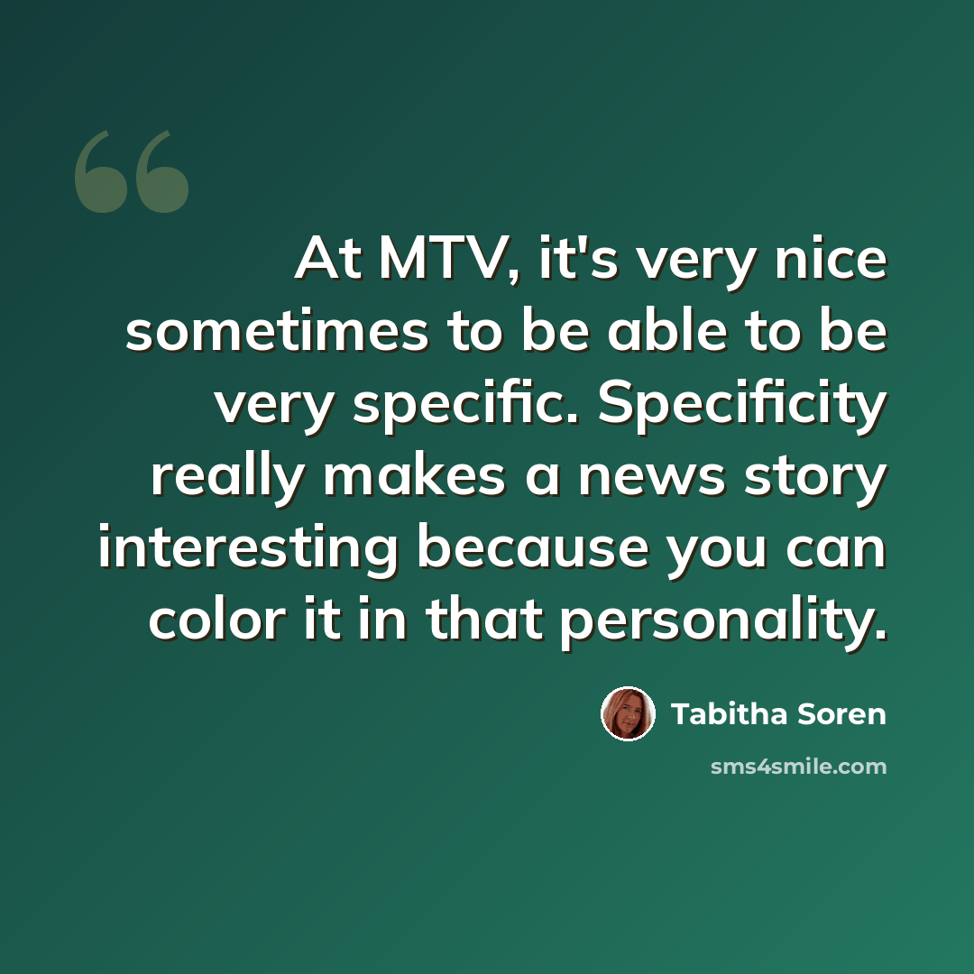 “At MTV, it's very nice sometimes to be able to be very specific. Specificity really makes a news story interesting because you can color it in that personality.” quote by Tabitha Soren