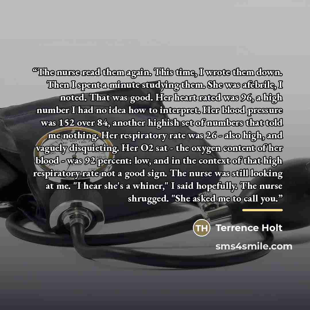 “The nurse read them again. This time, I wrote them down. Then I spent a minute studying them. She was afebrile, I noted. That was good. Her heart rated was 96, a high number I had no idea how to interpret. Her blood pressure was 152 over 84, another highish set of numbers that told me nothing. Her…” quote by Terrence Holt