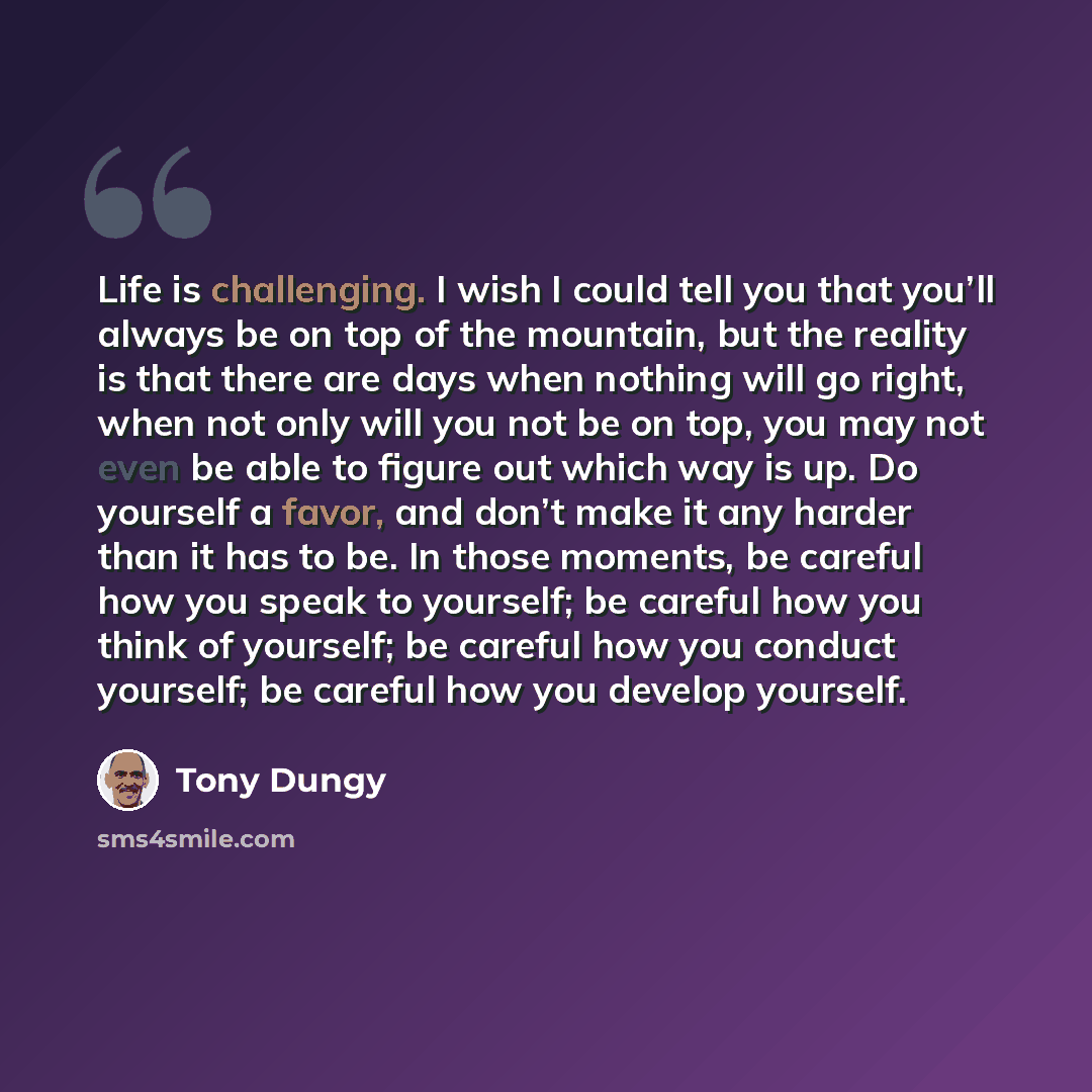 “Life is challenging. I wish I could tell you that you’ll always be on top of the mountain, but the reality is that there are days when nothing will go right, when not only will you not be on top, you may not even be able to figure out which way is up. Do yourself a favor, and don’t make it any…” quote by Tony Dungy