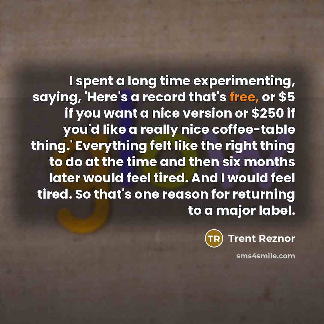 “I spent a long time experimenting, saying, 'Here's a record that's free, or $5 if you want a nice version or $250 if you'd like a really nice coffee-table thing.' Everything felt like the right thing to do at the time and then six months later would feel tired. And I would feel tired. So that's…” quote by Trent Reznor