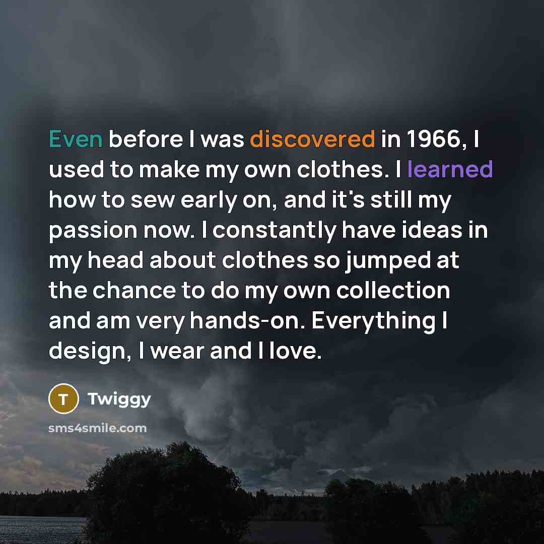 “Even before I was discovered in 1966, I used to make my own clothes. I learned how to sew early on, and it's still my passion now. I constantly have ideas in my head about clothes so jumped at the chance to do my own collection and am very hands-on. Everything I design, I wear and I love.” quote by Twiggy