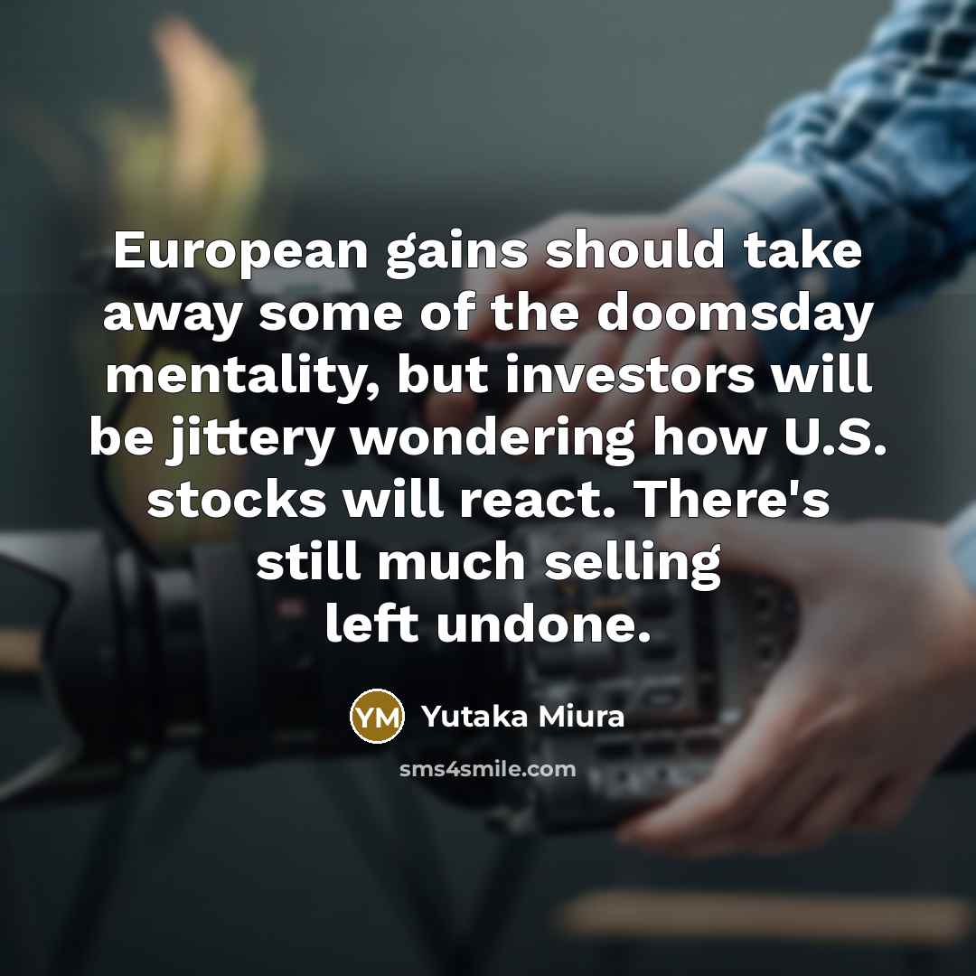 “European gains should take away some of the doomsday mentality, but investors will be jittery wondering how U.S. stocks will react. There's still much selling left undone.” quote by Yutaka Miura