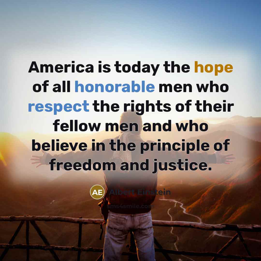 “America is today the hope of all honorable men who respect the rights of their fellow men and who believe in the principle of freedom and justice.” quote by Albert Einstein