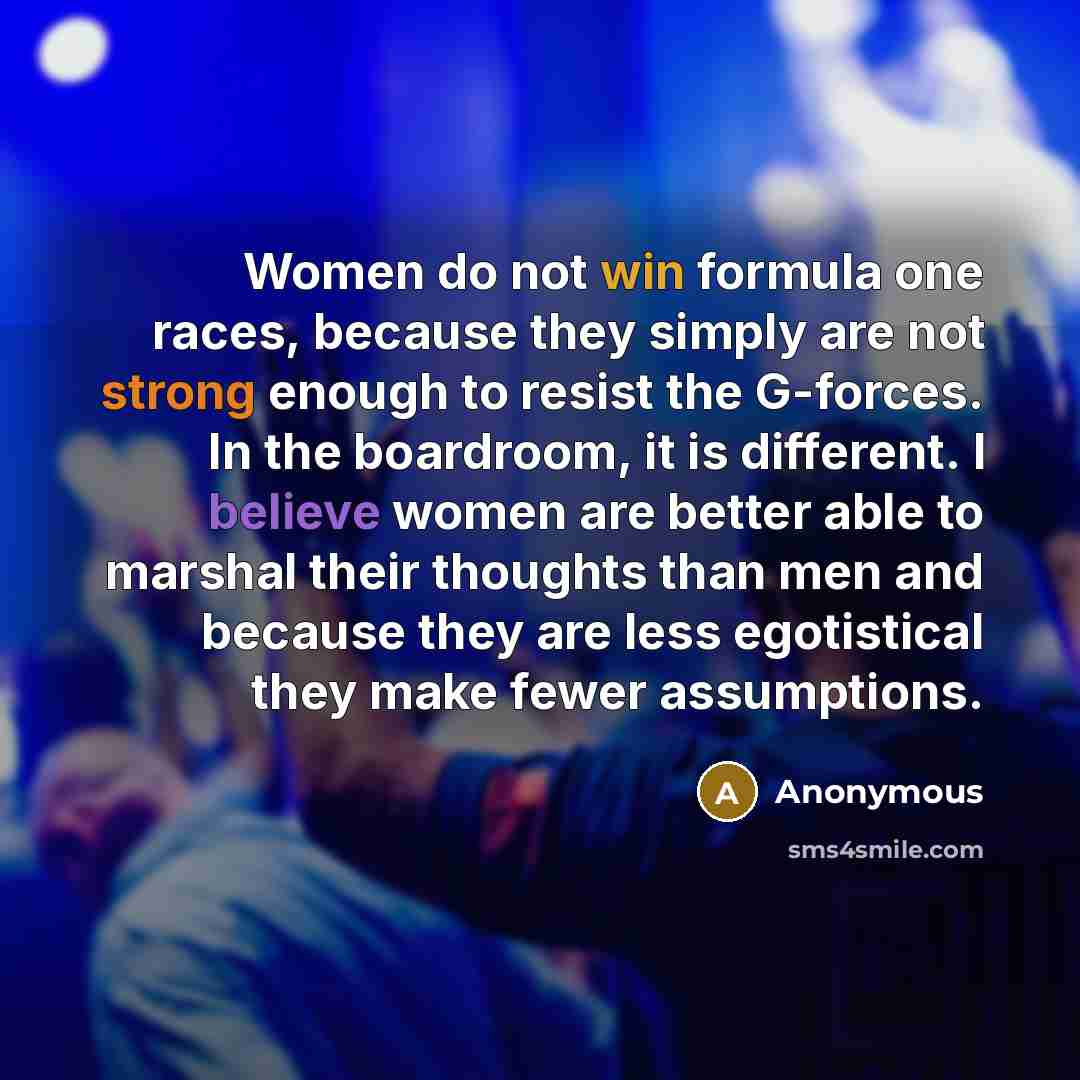 “Women do not win formula one races, because they simply are not strong enough to resist the G-forces. In the boardroom, it is different. I believe women are better able to marshal their thoughts than men and because they are less egotistical they make fewer assumptions.” quote by Anonymous