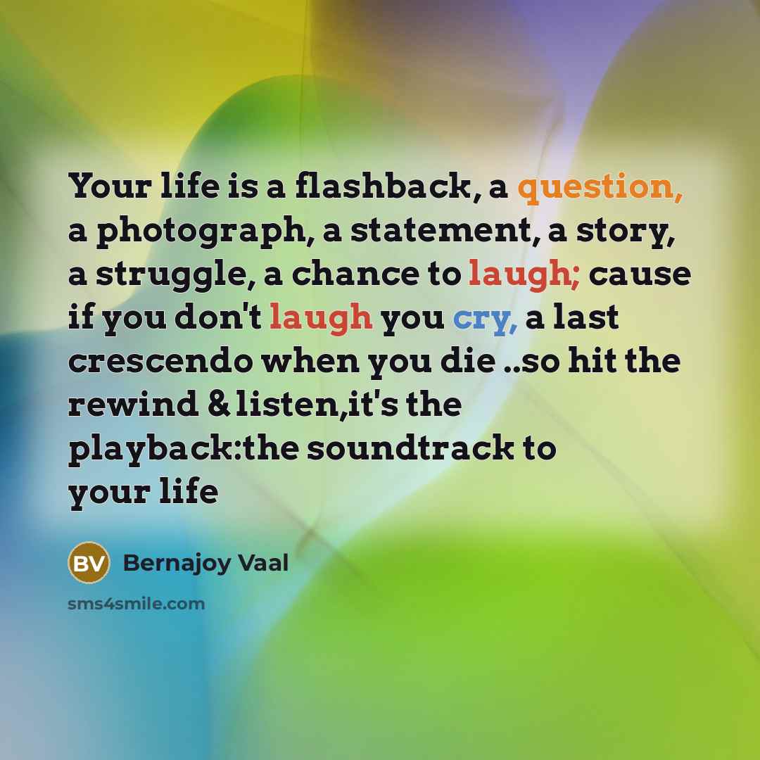 “Your life is a flashback, a question, a photograph, a statement, a story, a struggle, a chance to laugh; cause if you don't laugh you cry, a last crescendo when you die ..so hit the rewind & listen,it's the playback:the soundtrack to your life” quote by Bernajoy Vaal