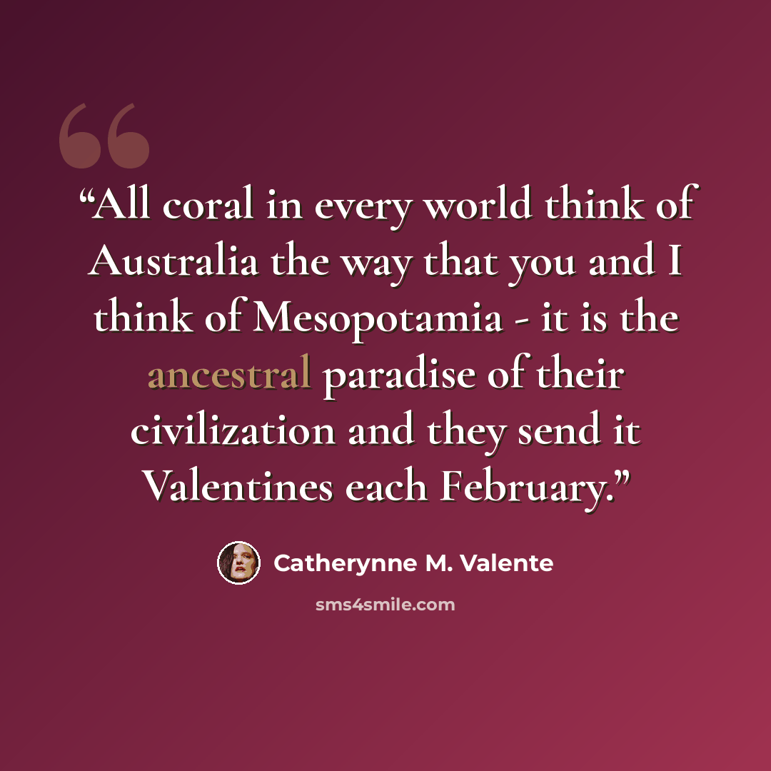 “All coral in every world think of Australia the way that you and I think of Mesopotamia - it is the ancestral paradise of their civilization and they send it Valentines each February.” quote by Catherynne M. Valente