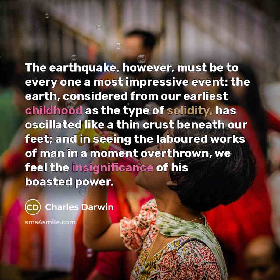 “The earthquake, however, must be to every one a most impressive event: the earth, considered from our earliest childhood as the type of solidity, has oscillated like a thin crust beneath our feet; and in seeing the laboured works of man in a moment overthrown, we feel the insignificance of his…” quote by Charles Darwin