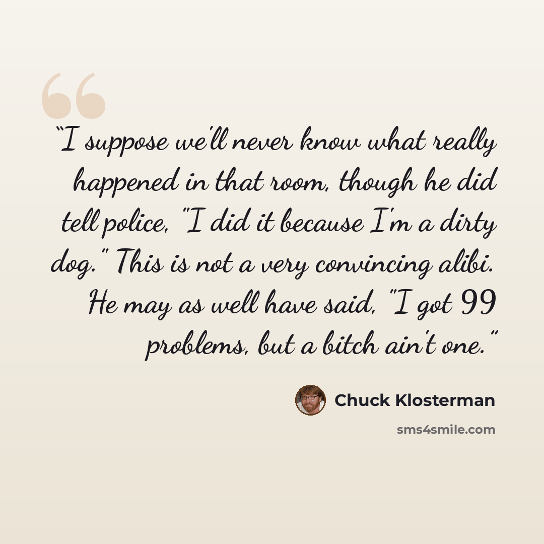 “I suppose we'll never know what really happened in that room, though he did tell police, "I did it because I'm a dirty dog." This is not a very convincing alibi. He may as well have said, "I got 99 problems, but a bitch ain't one.” quote by Chuck Klosterman