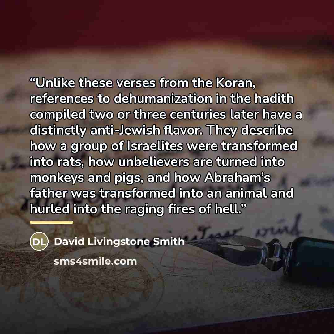 “Unlike these verses from the Koran, references to dehumanization in the hadith compiled two or three centuries later have a distinctly anti-Jewish flavor. They describe how a group of Israelites were transformed into rats, how unbelievers are turned into monkeys and pigs, and how Abraham’s father…” quote by David Livingstone Smith