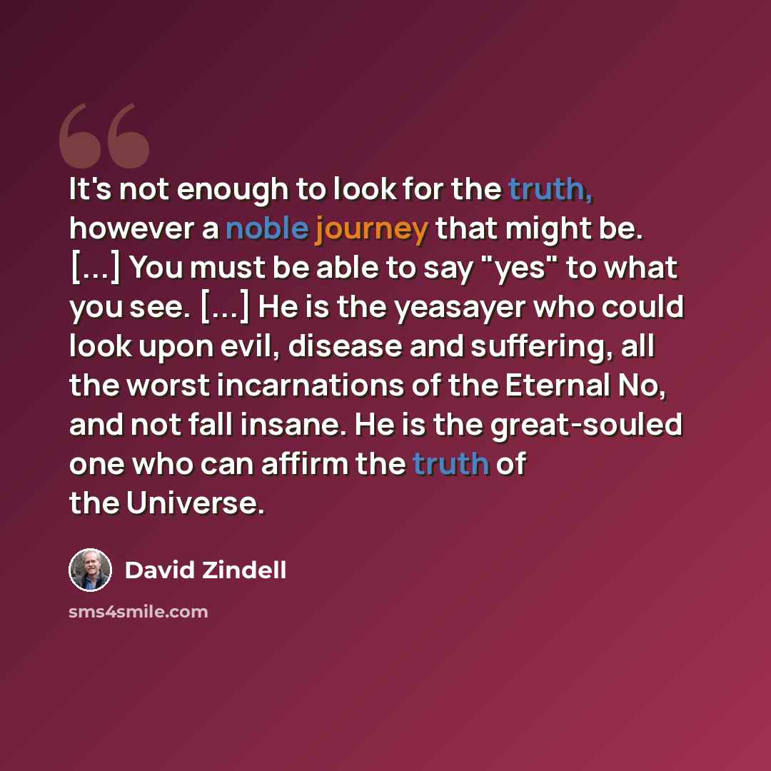 “It's not enough to look for the truth, however a noble journey that might be. [...] You must be able to say "yes" to what you see. [...] He is the yeasayer who could look upon evil, disease and suffering, all the worst incarnations of the Eternal No, and not fall insane. He is the great-souled one…” quote by David Zindell