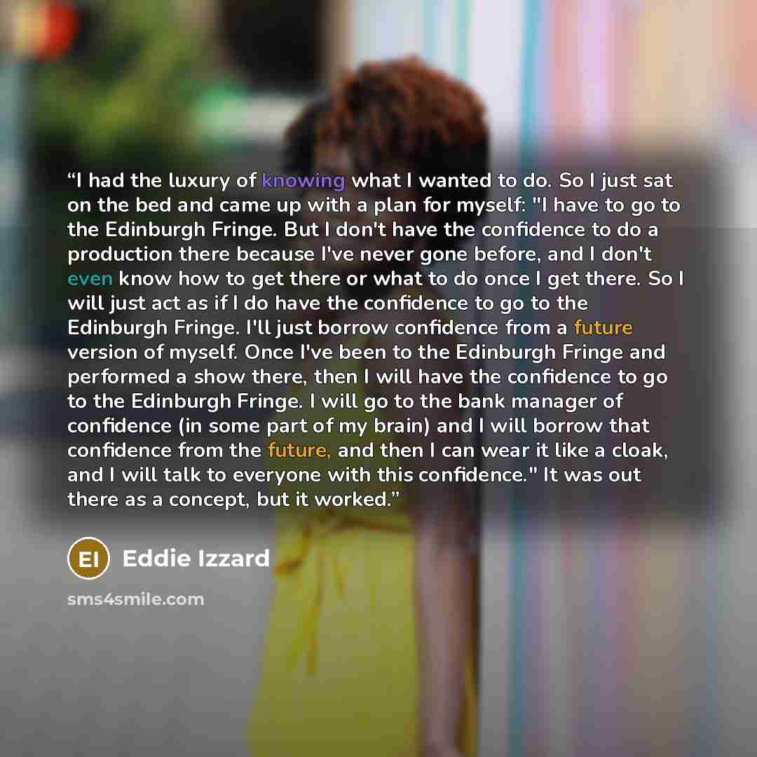 “I had the luxury of knowing what I wanted to do. So I just sat on the bed and came up with a plan for myself: "I have to go to the Edinburgh Fringe. But I don't have the confidence to do a production there because I've never gone before, and I don't even know how to get there or what to do once I…” quote by Eddie Izzard