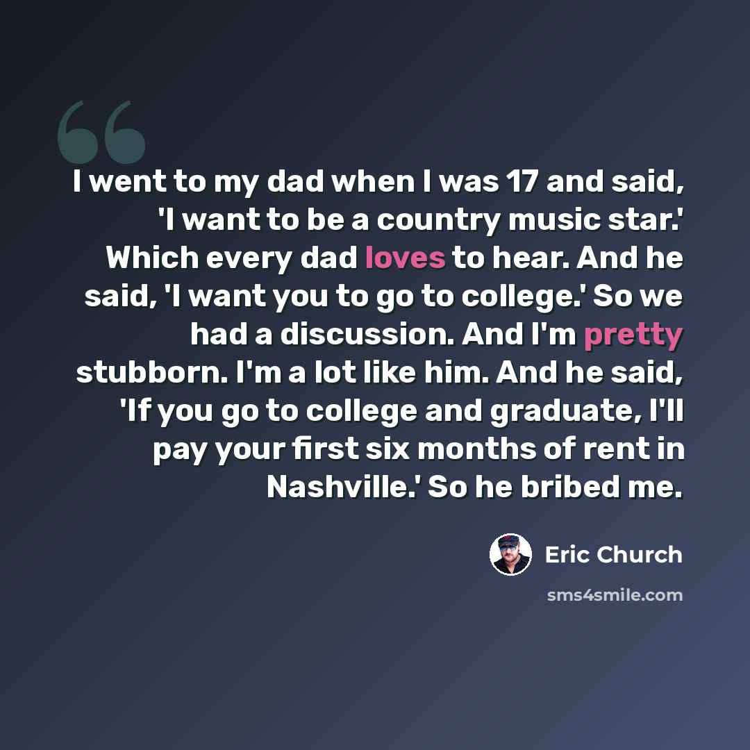 “I went to my dad when I was 17 and said, 'I want to be a country music star.' Which every dad loves to hear. And he said, 'I want you to go to college.' So we had a discussion. And I'm pretty stubborn. I'm a lot like him. And he said, 'If you go to college and graduate, I'll pay your first six…” quote by Eric Church