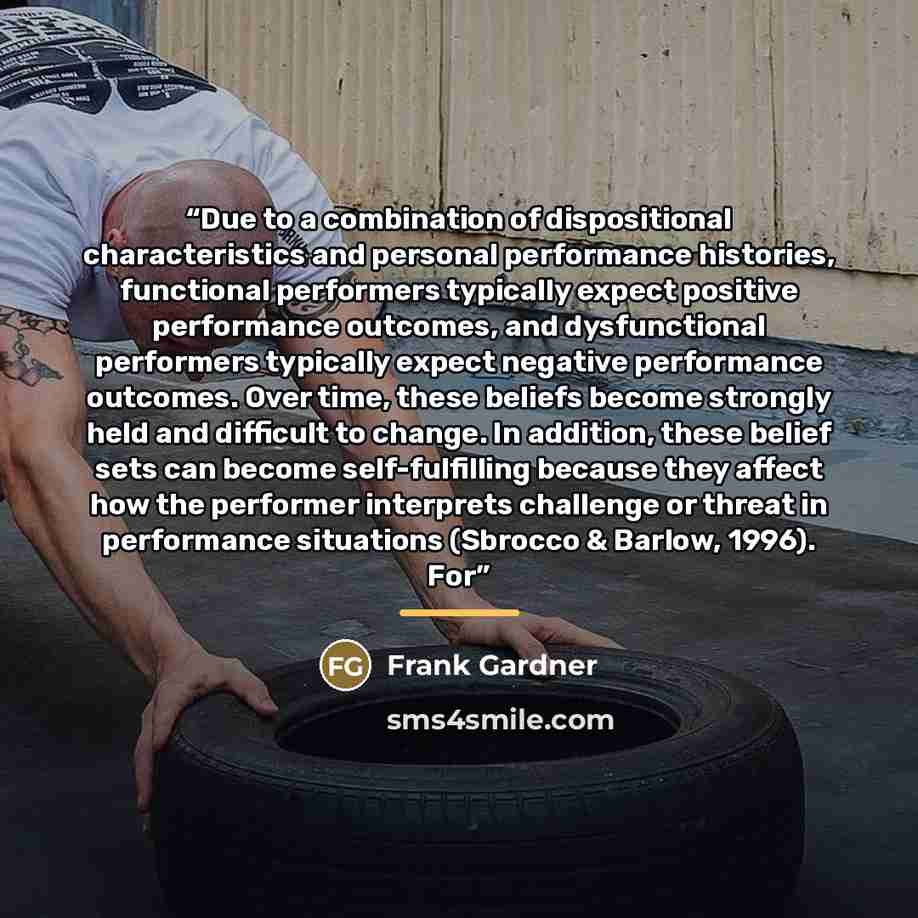 “Due to a combination of dispositional characteristics and personal performance histories, functional performers typically expect positive performance outcomes, and dysfunctional performers typically expect negative performance outcomes. Over time, these beliefs become strongly held and difficult…” quote by Frank Gardner