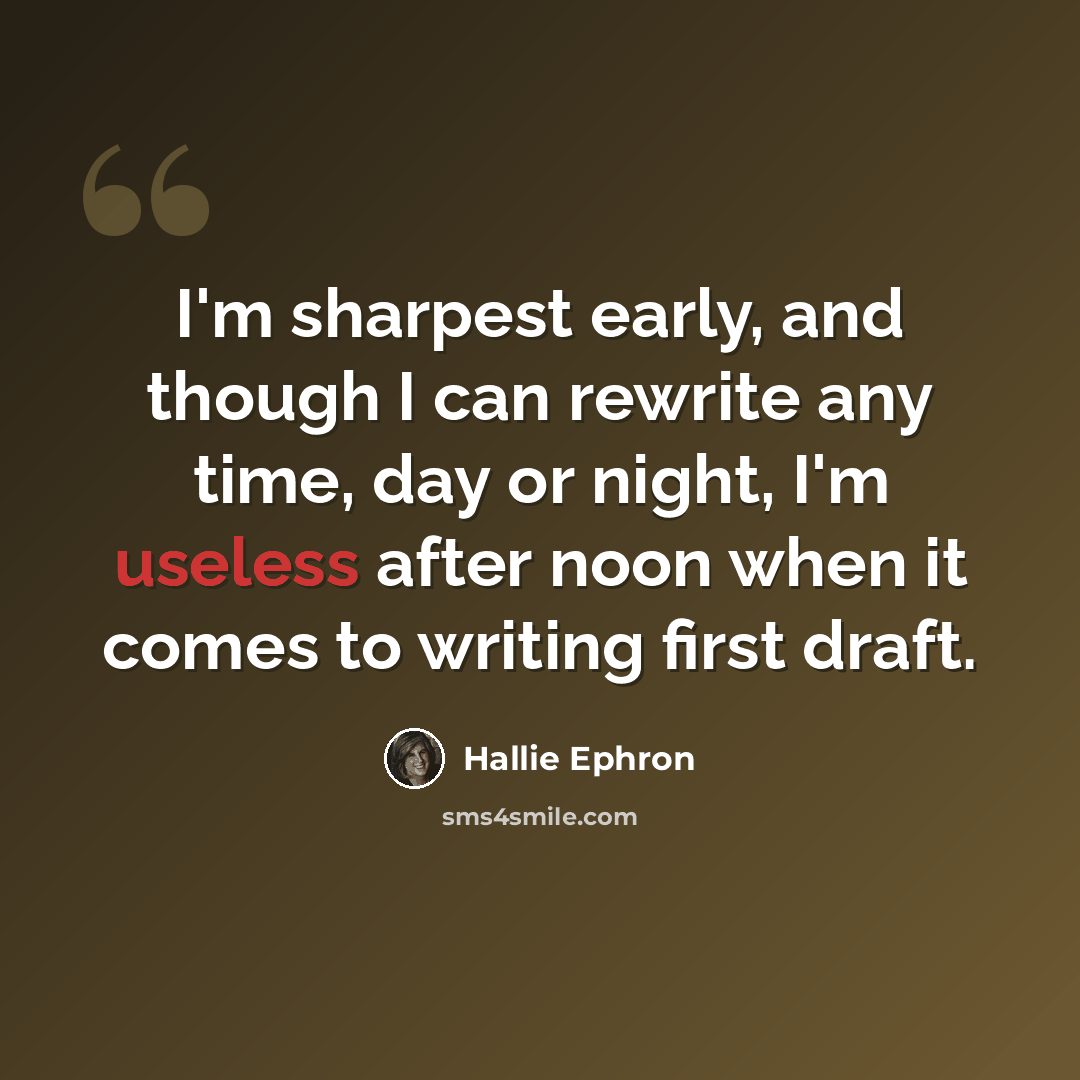 “I'm sharpest early, and though I can rewrite any time, day or night, I'm useless after noon when it comes to writing first draft.” quote by Hallie Ephron