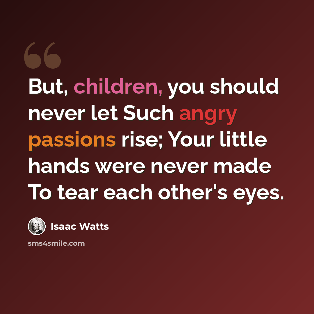“But, children, you should never let Such angry passions rise; Your little hands were never made To tear each other's eyes.” quote by Isaac Watts
