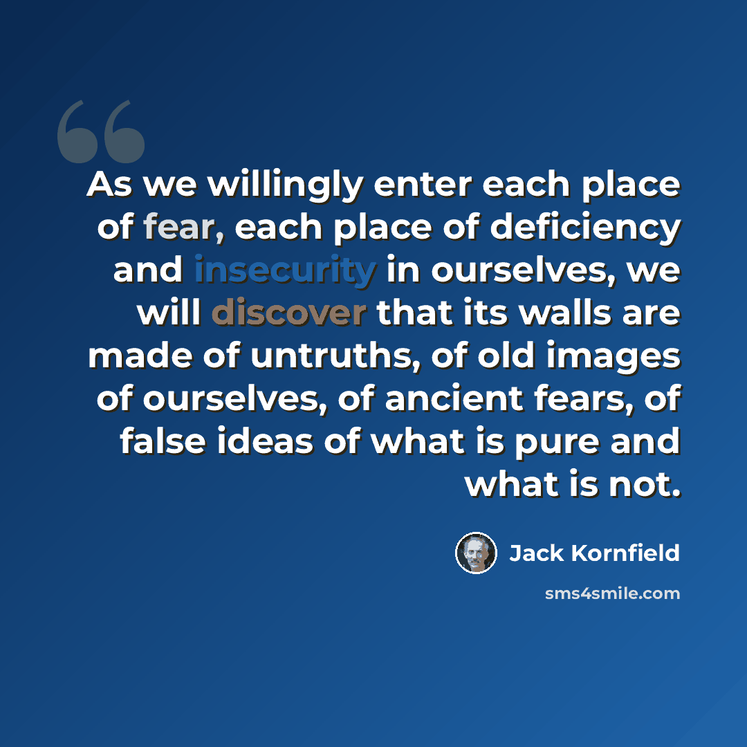 “As we willingly enter each place of fear, each place of deficiency and insecurity in ourselves, we will discover that its walls are made of untruths, of old images of ourselves, of ancient fears, of false ideas of what is pure and what is not.” quote by Jack Kornfield