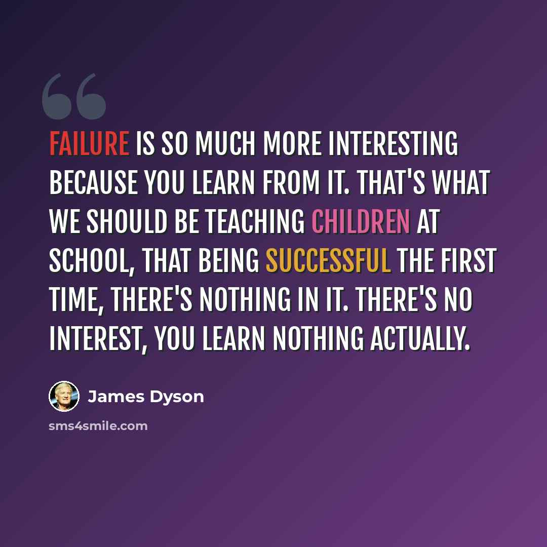 “Failure is so much more interesting because you learn from it. That's what we should be teaching children at school, that being successful the first time, there's nothing in it. There's no interest, you learn nothing actually.” quote by James Dyson