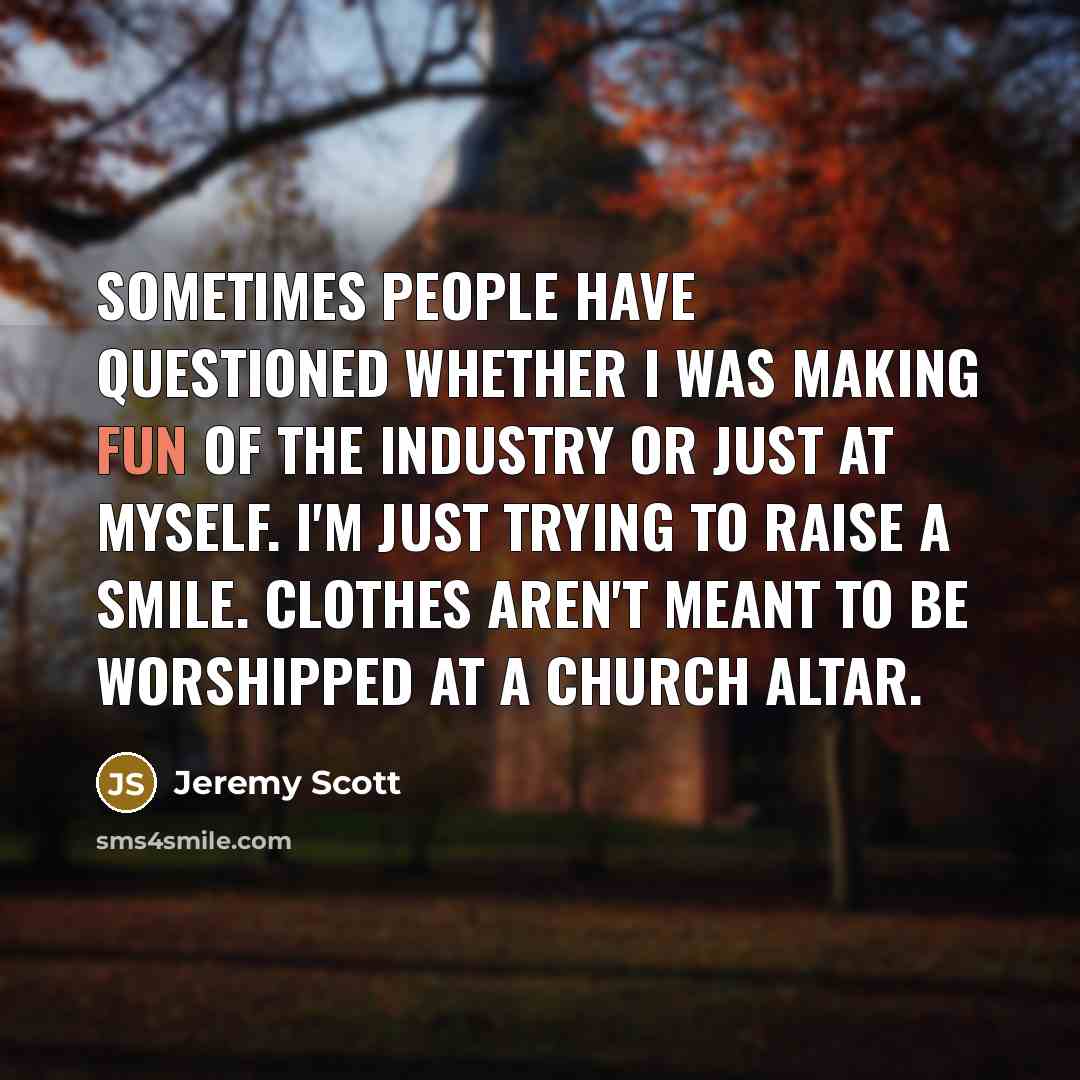 “Sometimes people have questioned whether I was making fun of the industry or just at myself. I'm just trying to raise a smile. Clothes aren't meant to be worshipped at a church altar.” quote by Jeremy Scott