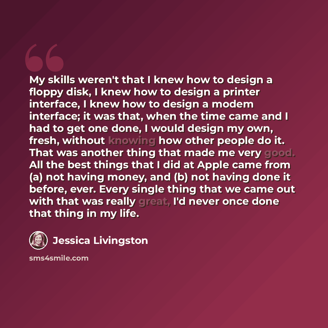 “My skills weren't that I knew how to design a floppy disk, I knew how to design a printer interface, I knew how to design a modem interface; it was that, when the time came and I had to get one done, I would design my own, fresh, without knowing how other people do it. That was another thing that…” quote by Jessica Livingston