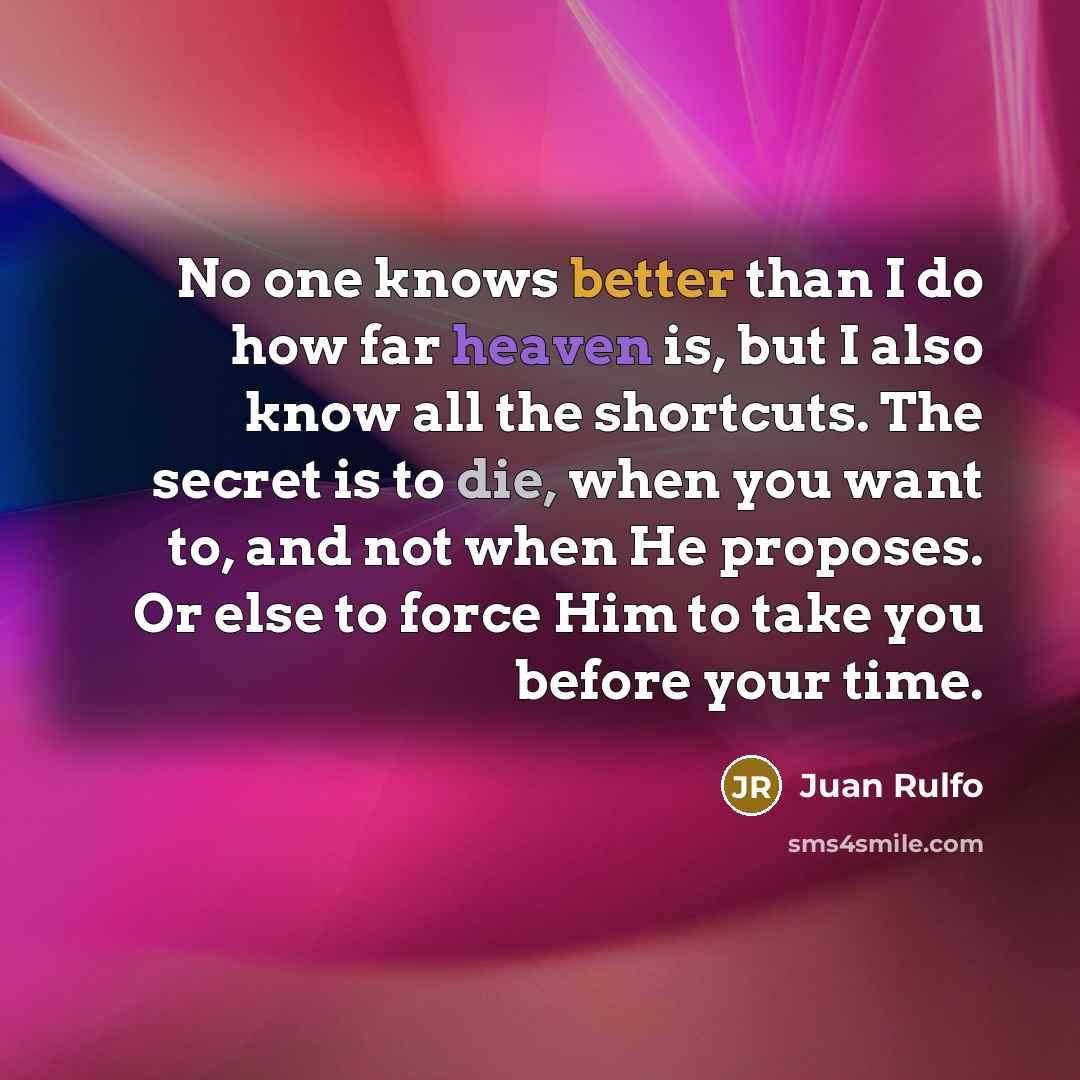 “No one knows better than I do how far heaven is, but I also know all the shortcuts. The secret is to die, when you want to, and not when He proposes. Or else to force Him to take you before your time.” quote by Juan Rulfo