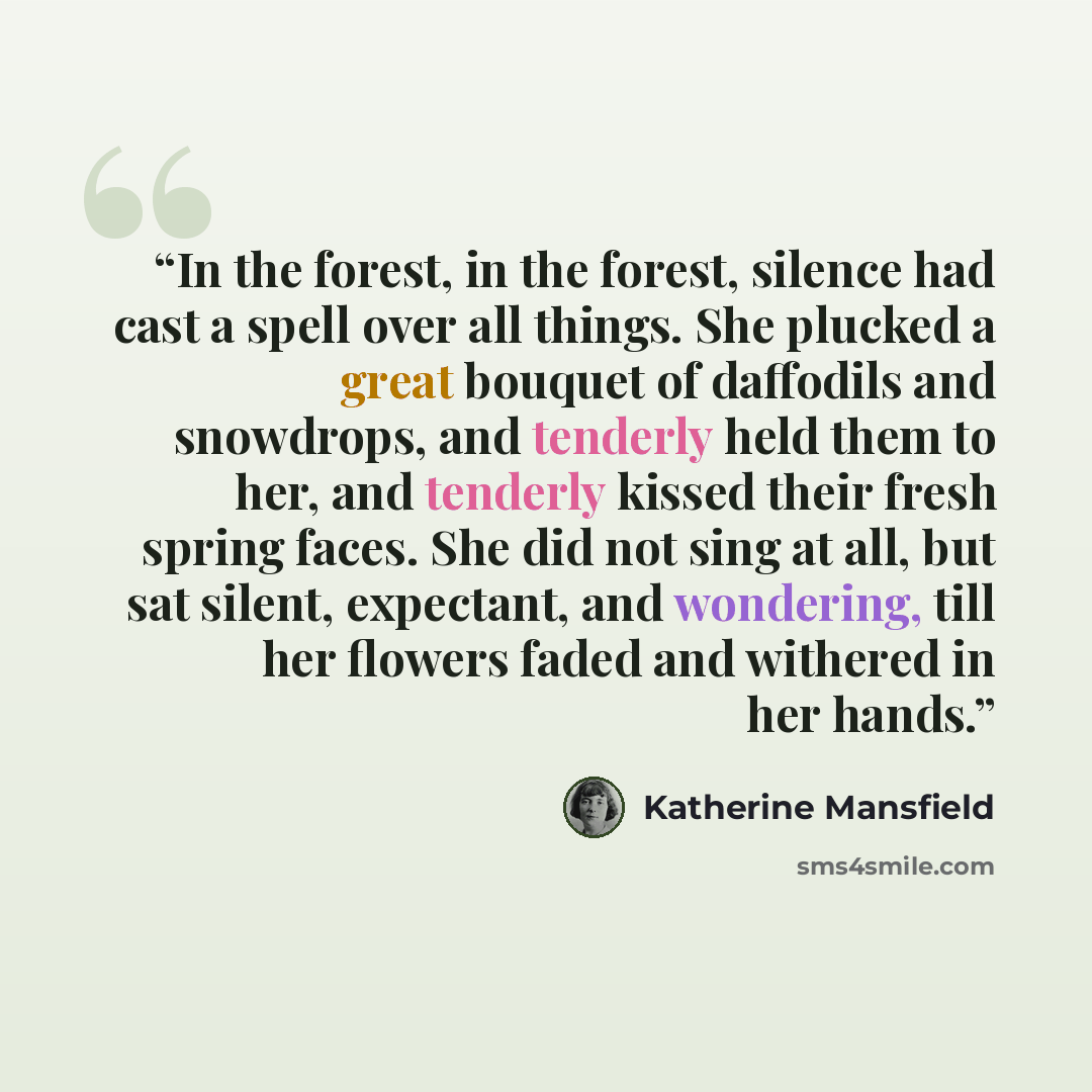 “In the forest, in the forest, silence had cast a spell over all things. She plucked a great bouquet of daffodils and snowdrops, and tenderly held them to her, and tenderly kissed their fresh spring faces. She did not sing at all, but sat silent, expectant, and wondering, till her flowers faded and…” quote by Katherine Mansfield