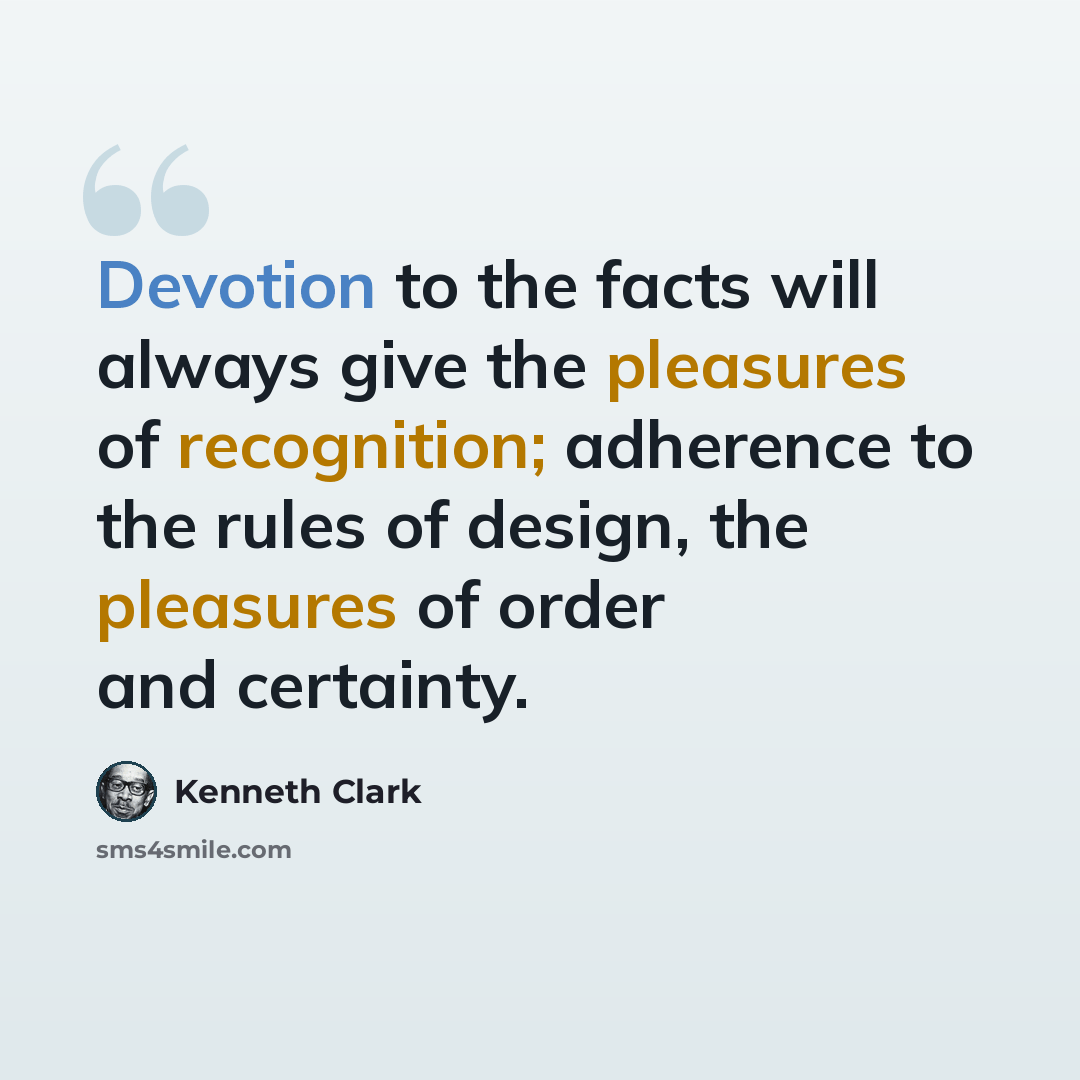 “Devotion to the facts will always give the pleasures of recognition; adherence to the rules of design, the pleasures of order and certainty.” quote by Kenneth Clark
