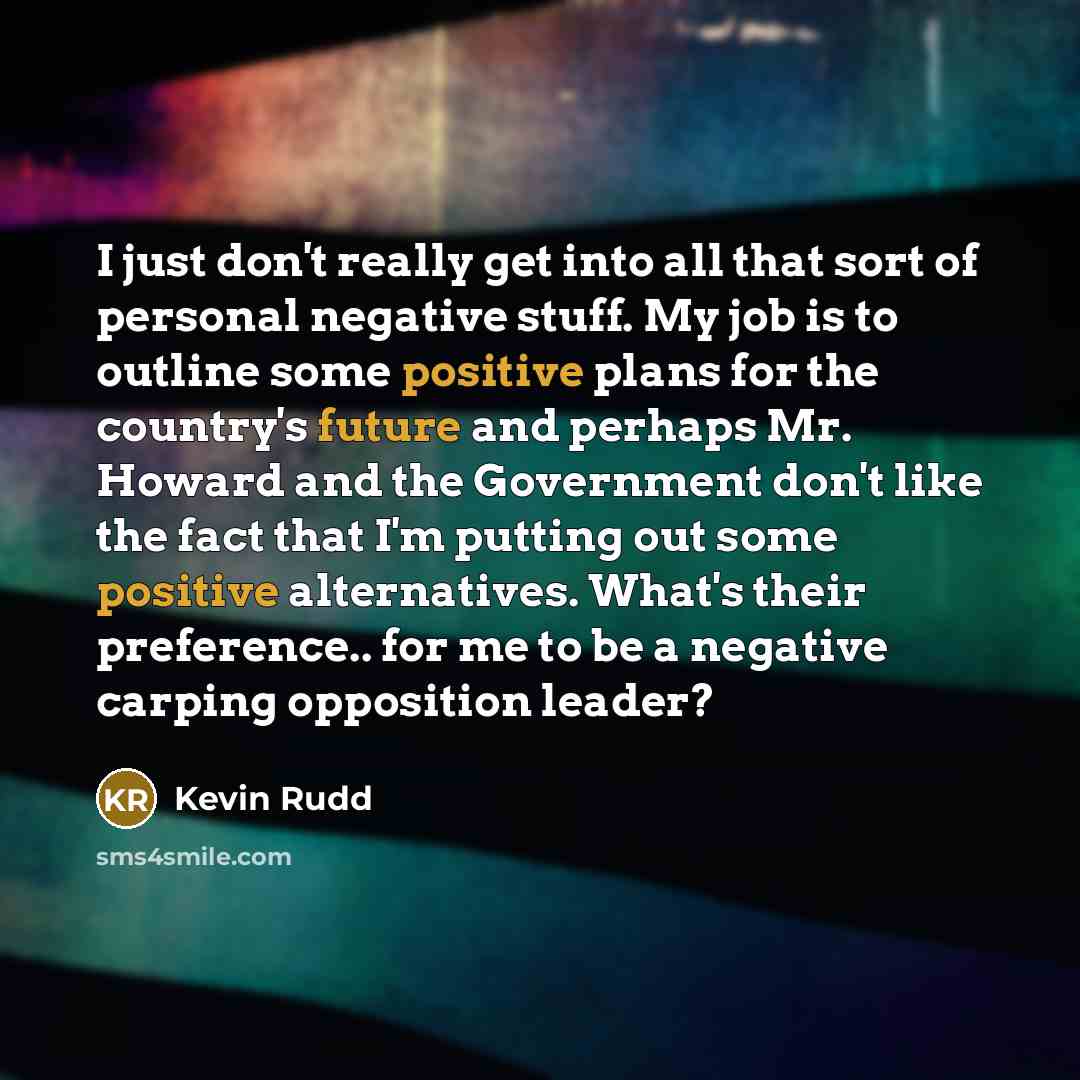 “I just don't really get into all that sort of personal negative stuff. My job is to outline some positive plans for the country's future and perhaps Mr. Howard and the Government don't like the fact that I'm putting out some positive alternatives. What's their preference.. for me to be a negative…” quote by Kevin Rudd