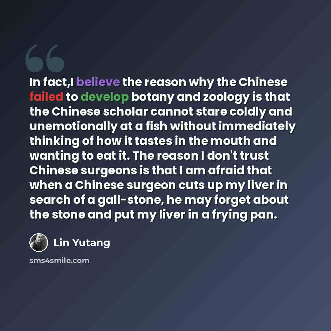 “In fact,I believe the reason why the Chinese failed to develop botany and zoology is that the Chinese scholar cannot stare coldly and unemotionally at a fish without immediately thinking of how it tastes in the mouth and wanting to eat it. The reason I don't trust Chinese surgeons is that I am…” quote by Lin Yutang