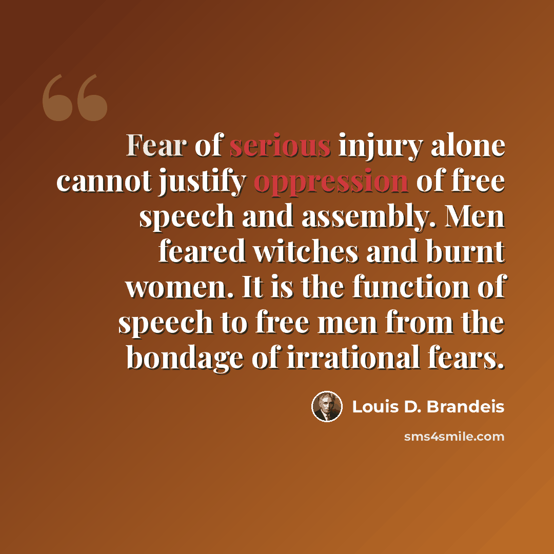 “Fear of serious injury alone cannot justify oppression of free speech and assembly. Men feared witches and burnt women. It is the function of speech to free men from the bondage of irrational fears.” quote by Louis D. Brandeis