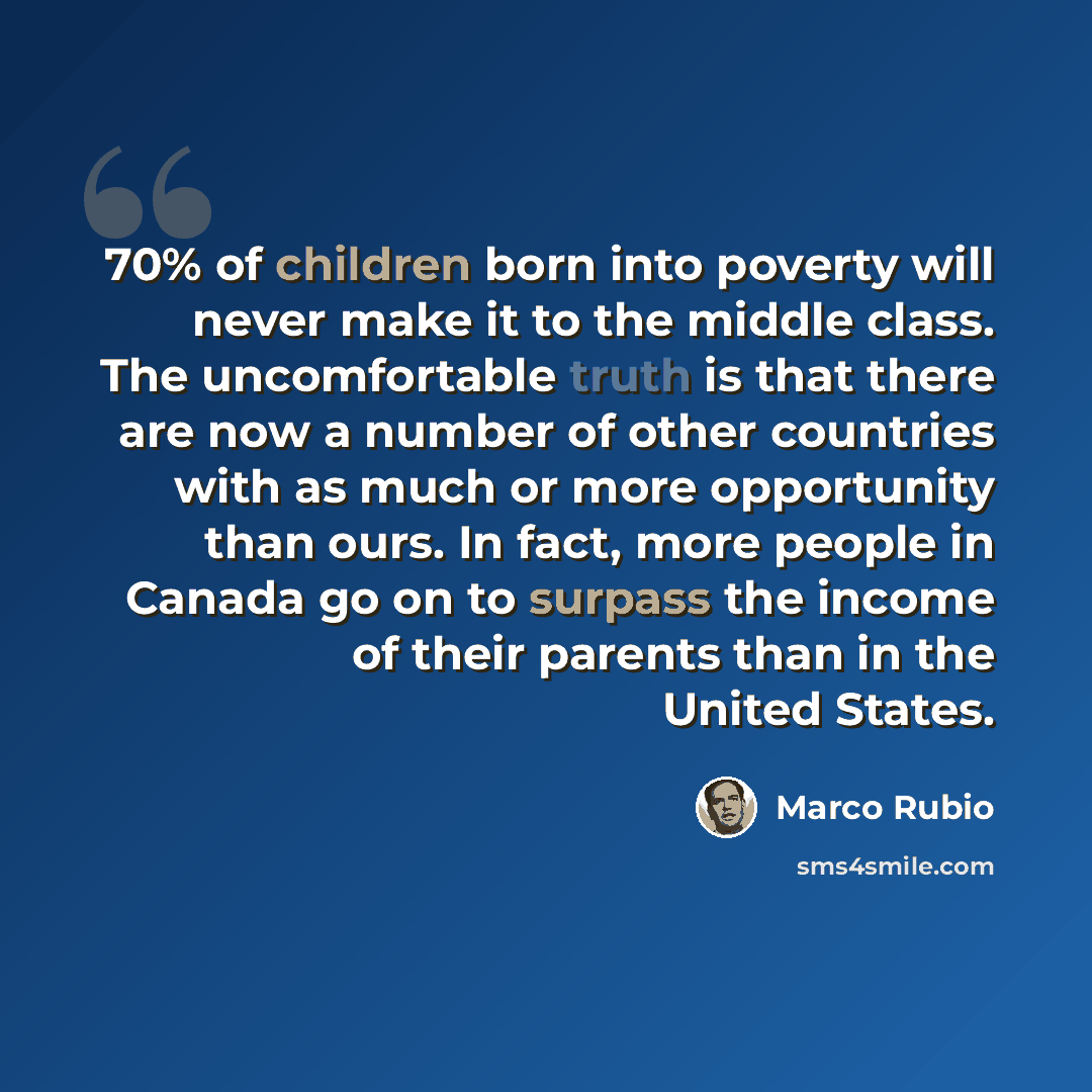 “70% of children born into poverty will never make it to the middle class. The uncomfortable truth is that there are now a number of other countries with as much or more opportunity than ours. In fact, more people in Canada go on to surpass the income of their parents than in the United States.” quote by Marco Rubio