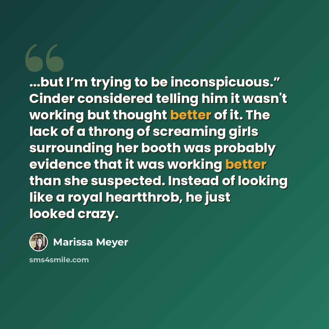 “...but I’m trying to be inconspicuous.” Cinder considered telling him it wasn't working but thought better of it. The lack of a throng of screaming girls surrounding her booth was probably evidence that it was working better than she suspected. Instead of looking like a royal heartthrob, he just…” quote by Marissa Meyer